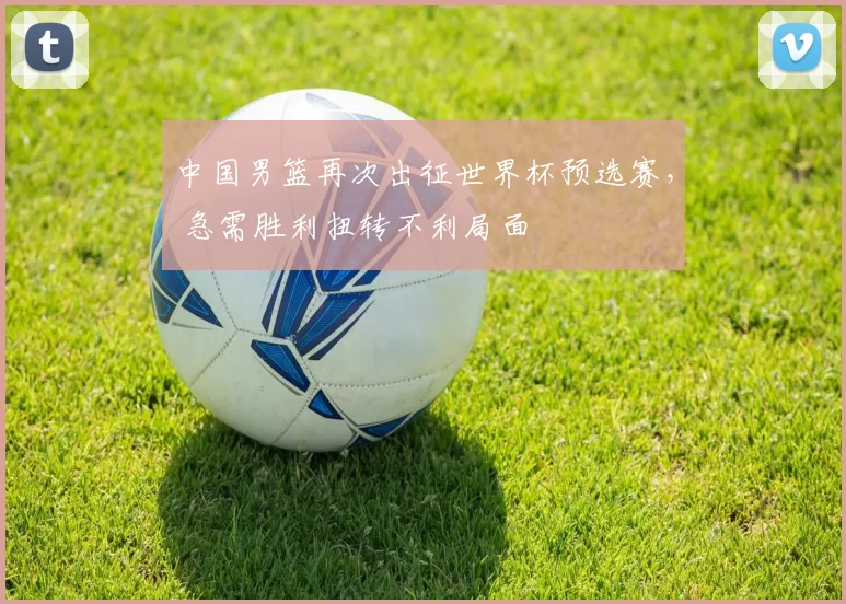 中国男篮再次出征世界杯预选赛， 急需胜利扭转不利局面