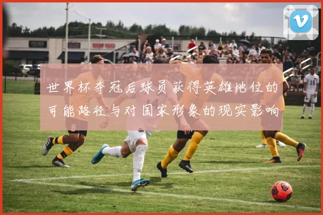 世界杯夺冠后球员获得英雄地位的可能路径与对国家形象的现实影响评估