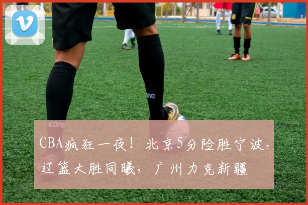 CBA疯狂一夜！北京5分险胜宁波，辽篮大胜同曦，广州力克新疆