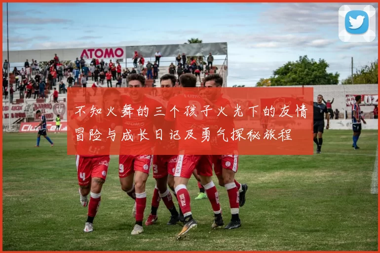 不知火舞的三个孩子火光下的友情冒险与成长日记及勇气探秘旅程