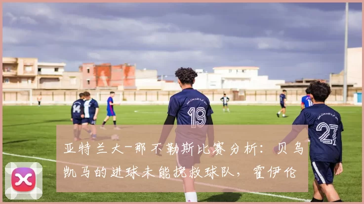 亚特兰大-那不勒斯比赛分析：贝乌凯马的进球未能挽救球队，霍伊伦德表现平平