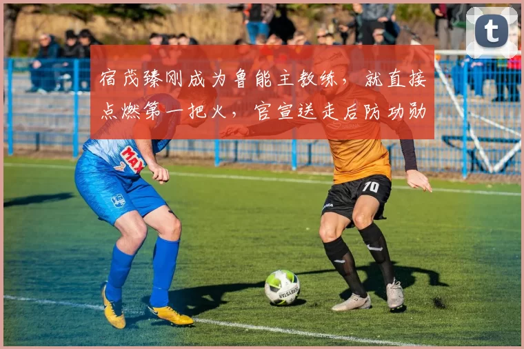 宿茂臻刚成为鲁能主教练，就直接点燃第一把火，官宣送走后防功勋