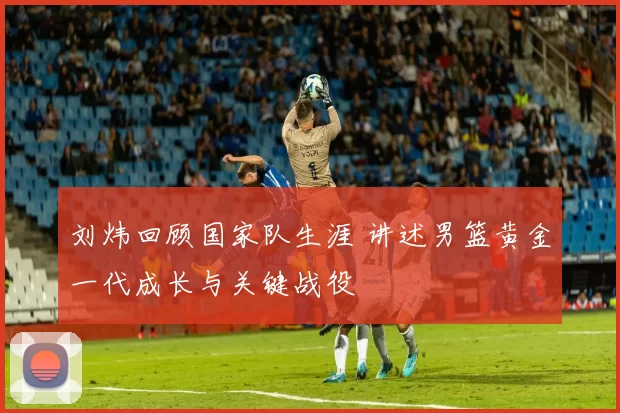 刘炜回顾国家队生涯 讲述男篮黄金一代成长与关键战役