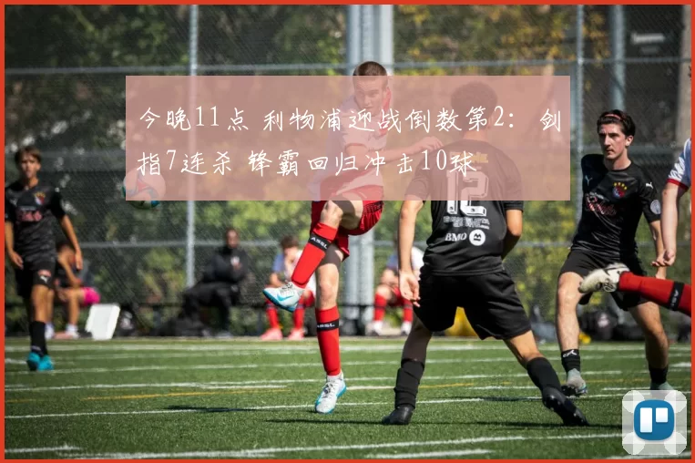 今晚11点 利物浦迎战倒数第2：剑指7连杀 锋霸回归冲击10球