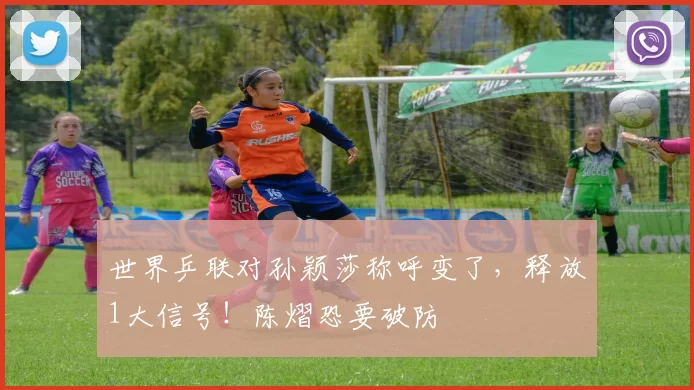 世界乒联对孙颖莎称呼变了，释放1大信号！陈熠恐要破防