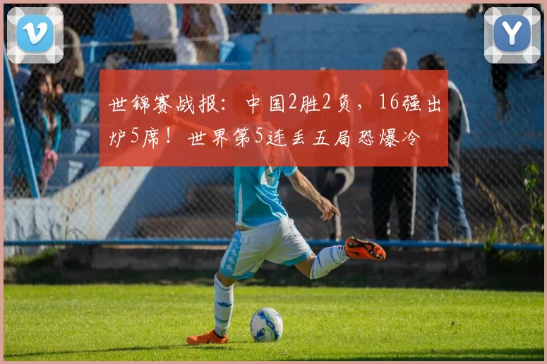 世锦赛战报：中国2胜2负，16强出炉5席！世界第5连丢五局恐爆冷