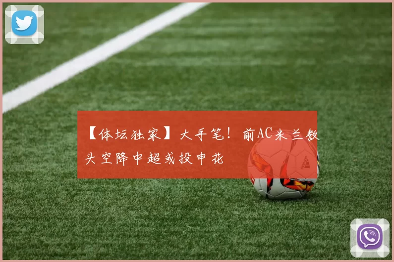 【体坛独家】大手笔！前AC米兰教头空降中超或投申花