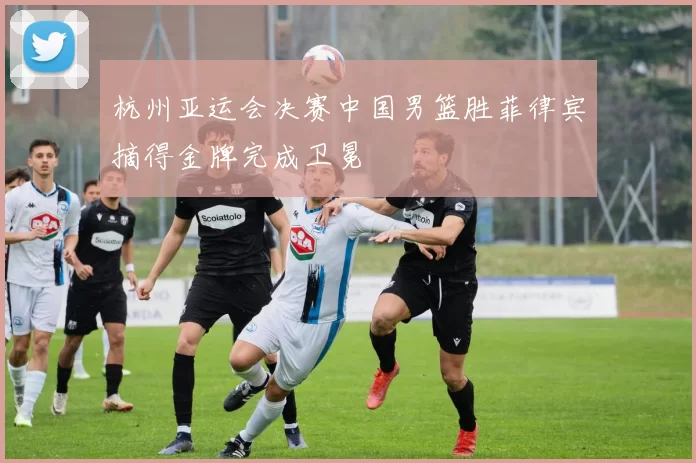 杭州亚运会决赛中国男篮胜菲律宾摘得金牌完成卫冕