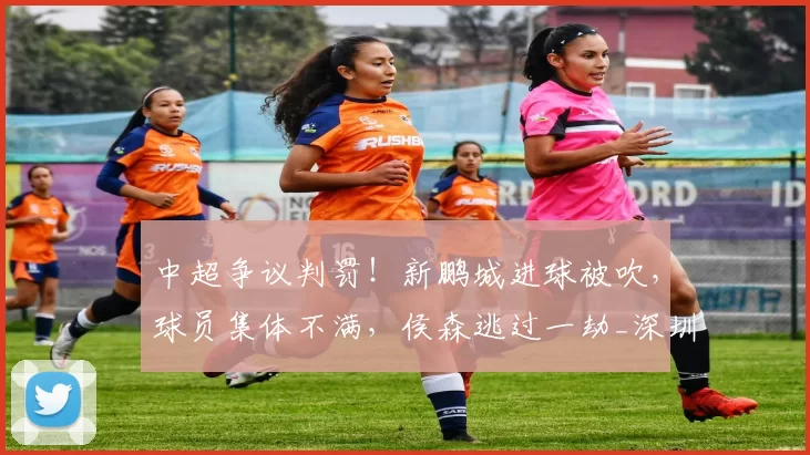中超争议判罚！新鹏城进球被吹，球员集体不满，侯森逃过一劫_深圳_奥乌苏_对阵