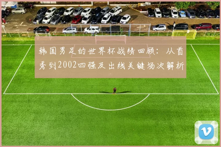 韩国男足的世界杯战绩回顾：从首秀到2002四强及出线关键场次解析