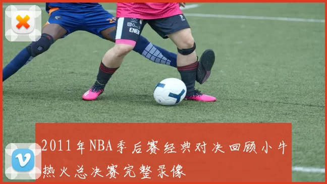 2011年NBA季后赛经典对决回顾小牛热火总决赛完整录像