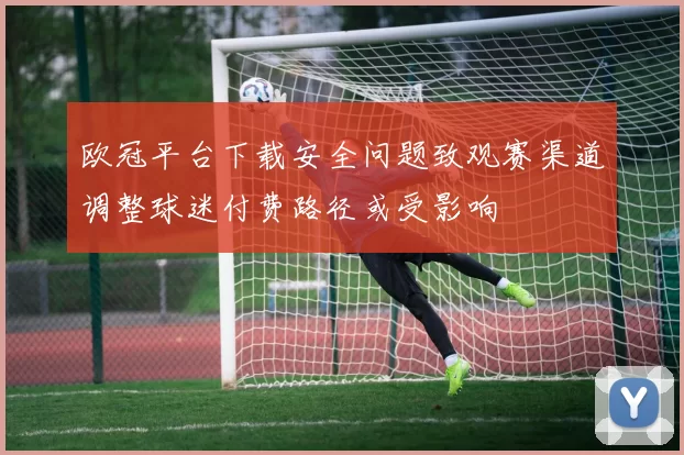 欧冠平台下载安全问题致观赛渠道调整球迷付费路径或受影响