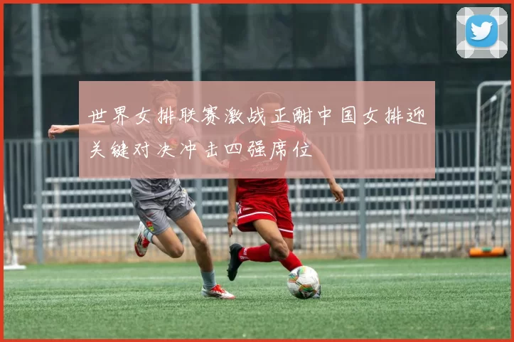 世界女排联赛激战正酣中国女排迎关键对决冲击四强席位