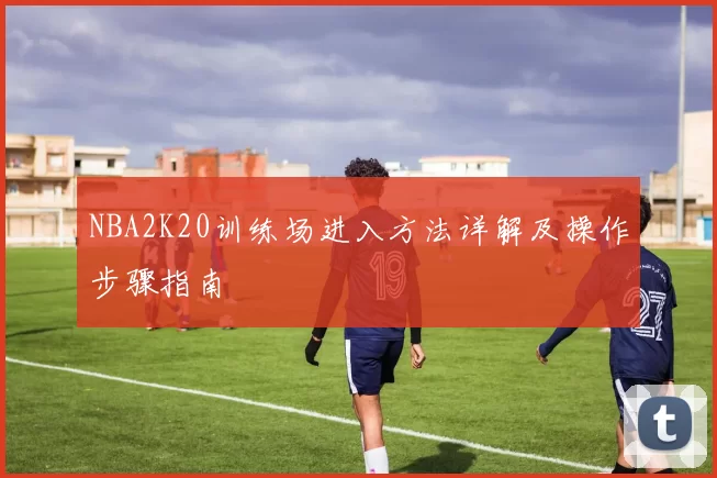 NBA2K20训练场进入方法详解及操作步骤指南