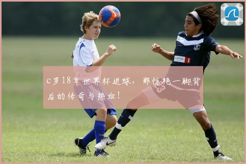 c罗18年世界杯进球，那惊艳一脚背后的传奇与热血！