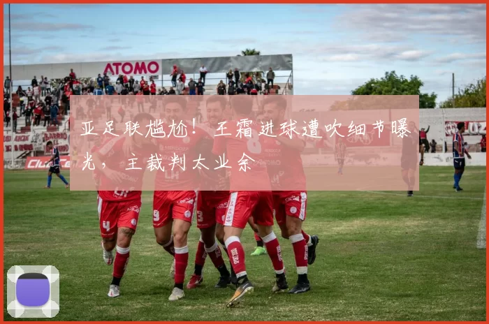 亚足联尴尬！王霜进球遭吹细节曝光，主裁判太业余