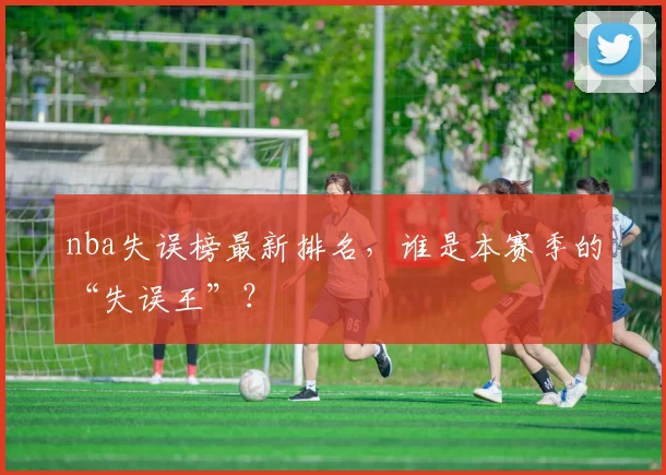 nba失误榜最新排名，谁是本赛季的“失误王”？