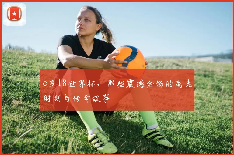 c罗18世界杯，那些震撼全场的高光时刻与传奇故事