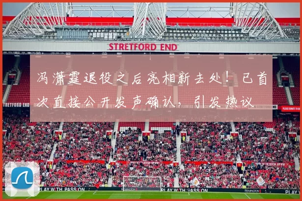 冯潇霆退役之后亮相新去处！已首次直接公开发声确认，引发热议