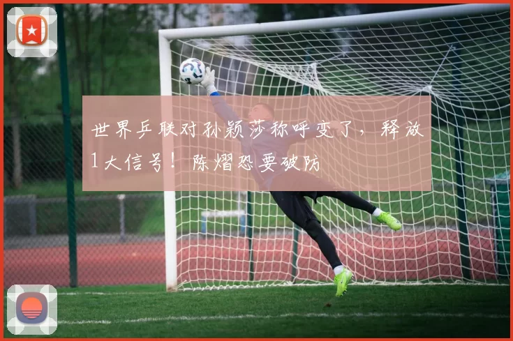 世界乒联对孙颖莎称呼变了，释放1大信号！陈熠恐要破防