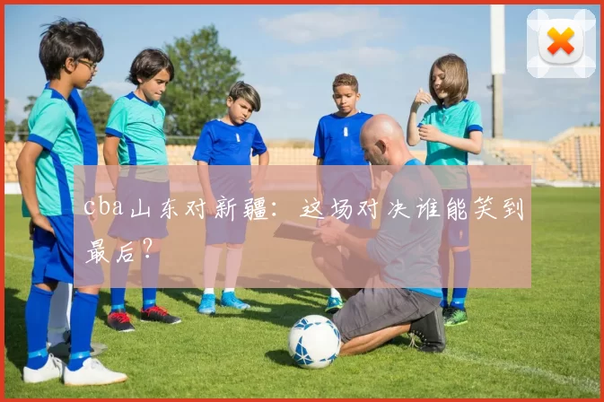 cba山东对新疆：这场对决谁能笑到最后？