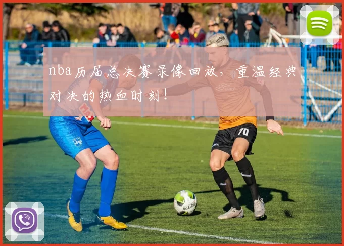 nba历届总决赛录像回放，重温经典对决的热血时刻！