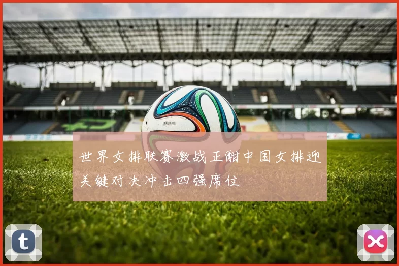 世界女排联赛激战正酣中国女排迎关键对决冲击四强席位