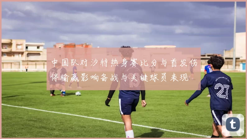 中国队对沙特热身赛比分与首发伤停输赢影响备战与关键球员表现