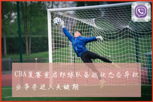 CBA复赛重启即球队备战状态各异积分争夺进入关键期