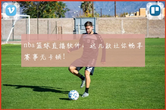 nba篮球直播软件，这几款让你畅享赛事无卡顿！