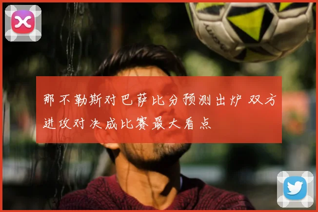 那不勒斯对巴萨比分预测出炉 双方进攻对决成比赛最大看点