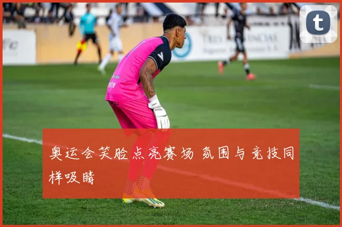 奥运会笑脸点亮赛场 氛围与竞技同样吸睛