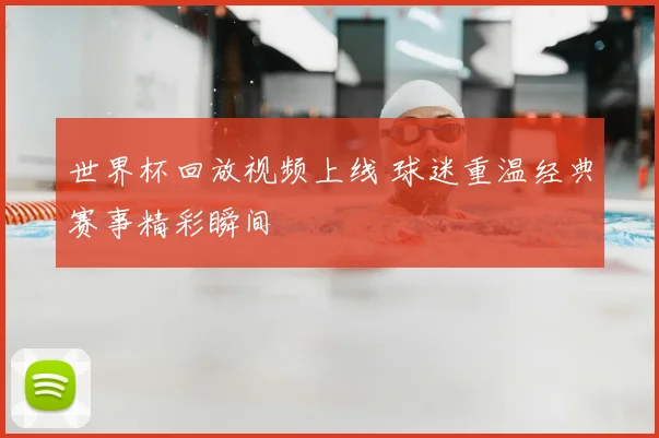 世界杯回放视频上线 球迷重温经典赛事精彩瞬间