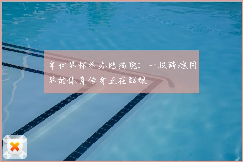 年世界杯举办地揭晓:一段跨越国界的体育传奇正在酝酿